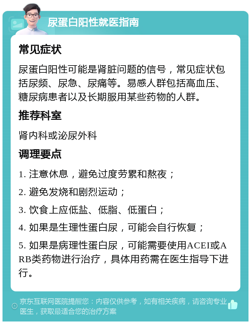 尿蛋白阳性就医指南 常见症状 尿蛋白阳性可能是肾脏问题的信号，常见症状包括尿频、尿急、尿痛等。易感人群包括高血压、糖尿病患者以及长期服用某些药物的人群。 推荐科室 肾内科或泌尿外科 调理要点 1. 注意休息，避免过度劳累和熬夜； 2. 避免发烧和剧烈运动； 3. 饮食上应低盐、低脂、低蛋白； 4. 如果是生理性蛋白尿，可能会自行恢复； 5. 如果是病理性蛋白尿，可能需要使用ACEI或ARB类药物进行治疗，具体用药需在医生指导下进行。