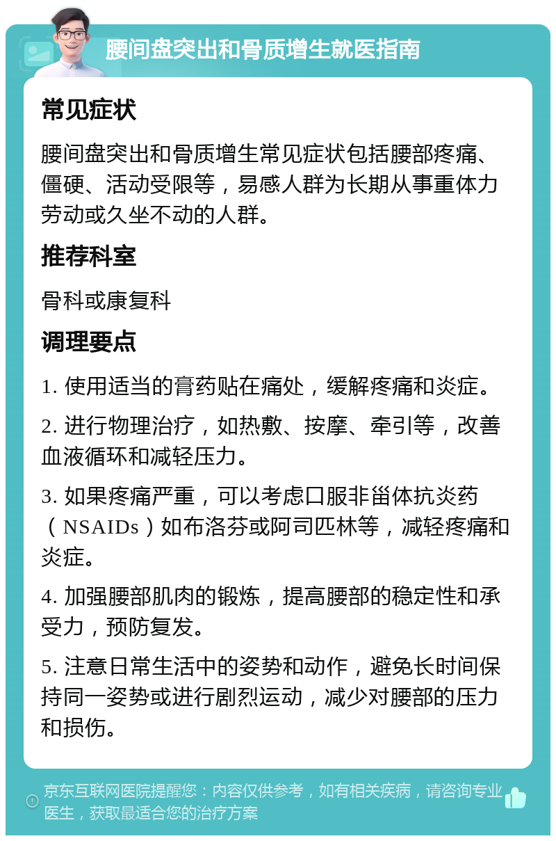 腰间盘突出和骨质增生就医指南 常见症状 腰间盘突出和骨质增生常见症状包括腰部疼痛、僵硬、活动受限等，易感人群为长期从事重体力劳动或久坐不动的人群。 推荐科室 骨科或康复科 调理要点 1. 使用适当的膏药贴在痛处，缓解疼痛和炎症。 2. 进行物理治疗，如热敷、按摩、牵引等，改善血液循环和减轻压力。 3. 如果疼痛严重，可以考虑口服非甾体抗炎药（NSAIDs）如布洛芬或阿司匹林等，减轻疼痛和炎症。 4. 加强腰部肌肉的锻炼，提高腰部的稳定性和承受力，预防复发。 5. 注意日常生活中的姿势和动作，避免长时间保持同一姿势或进行剧烈运动，减少对腰部的压力和损伤。