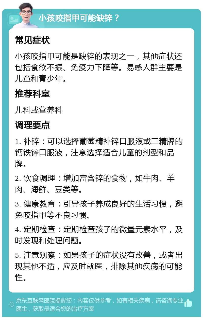 小孩咬指甲可能缺锌？ 常见症状 小孩咬指甲可能是缺锌的表现之一，其他症状还包括食欲不振、免疫力下降等。易感人群主要是儿童和青少年。 推荐科室 儿科或营养科 调理要点 1. 补锌：可以选择葡萄精补锌口服液或三精牌的钙铁锌口服液，注意选择适合儿童的剂型和品牌。 2. 饮食调理：增加富含锌的食物，如牛肉、羊肉、海鲜、豆类等。 3. 健康教育：引导孩子养成良好的生活习惯，避免咬指甲等不良习惯。 4. 定期检查：定期检查孩子的微量元素水平，及时发现和处理问题。 5. 注意观察：如果孩子的症状没有改善，或者出现其他不适，应及时就医，排除其他疾病的可能性。