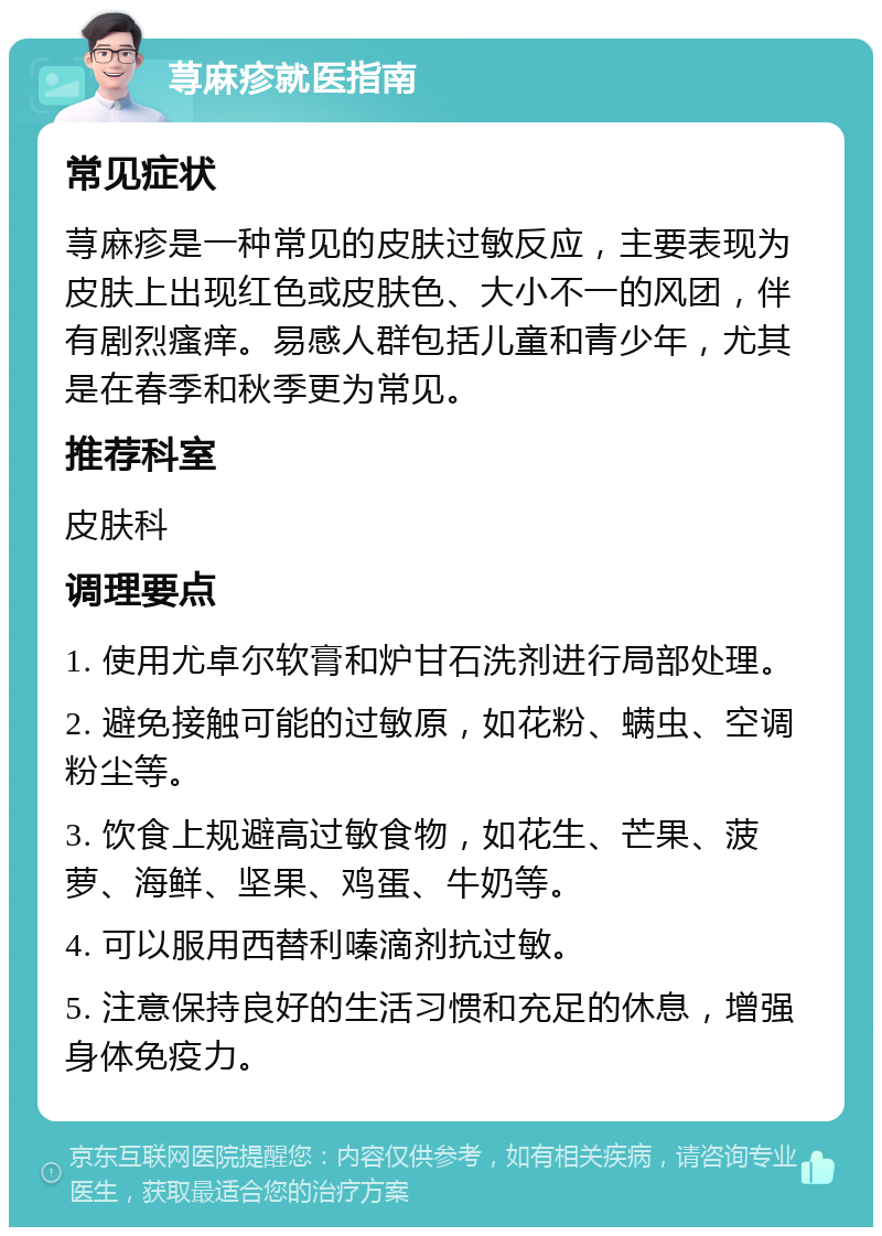 荨麻疹就医指南 常见症状 荨麻疹是一种常见的皮肤过敏反应，主要表现为皮肤上出现红色或皮肤色、大小不一的风团，伴有剧烈瘙痒。易感人群包括儿童和青少年，尤其是在春季和秋季更为常见。 推荐科室 皮肤科 调理要点 1. 使用尤卓尔软膏和炉甘石洗剂进行局部处理。 2. 避免接触可能的过敏原，如花粉、螨虫、空调粉尘等。 3. 饮食上规避高过敏食物，如花生、芒果、菠萝、海鲜、坚果、鸡蛋、牛奶等。 4. 可以服用西替利嗪滴剂抗过敏。 5. 注意保持良好的生活习惯和充足的休息，增强身体免疫力。