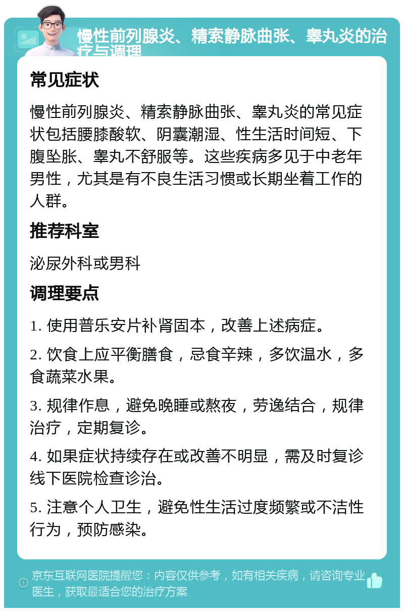 慢性前列腺炎、精索静脉曲张、睾丸炎的治疗与调理 常见症状 慢性前列腺炎、精索静脉曲张、睾丸炎的常见症状包括腰膝酸软、阴囊潮湿、性生活时间短、下腹坠胀、睾丸不舒服等。这些疾病多见于中老年男性，尤其是有不良生活习惯或长期坐着工作的人群。 推荐科室 泌尿外科或男科 调理要点 1. 使用普乐安片补肾固本，改善上述病症。 2. 饮食上应平衡膳食，忌食辛辣，多饮温水，多食蔬菜水果。 3. 规律作息，避免晚睡或熬夜，劳逸结合，规律治疗，定期复诊。 4. 如果症状持续存在或改善不明显，需及时复诊线下医院检查诊治。 5. 注意个人卫生，避免性生活过度频繁或不洁性行为，预防感染。