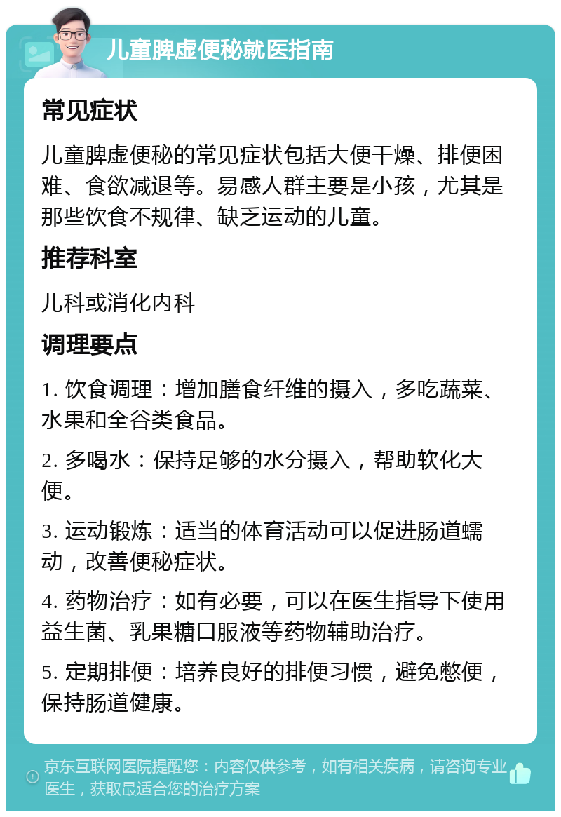 儿童脾虚便秘就医指南 常见症状 儿童脾虚便秘的常见症状包括大便干燥、排便困难、食欲减退等。易感人群主要是小孩，尤其是那些饮食不规律、缺乏运动的儿童。 推荐科室 儿科或消化内科 调理要点 1. 饮食调理：增加膳食纤维的摄入，多吃蔬菜、水果和全谷类食品。 2. 多喝水：保持足够的水分摄入，帮助软化大便。 3. 运动锻炼：适当的体育活动可以促进肠道蠕动，改善便秘症状。 4. 药物治疗：如有必要，可以在医生指导下使用益生菌、乳果糖口服液等药物辅助治疗。 5. 定期排便：培养良好的排便习惯，避免憋便，保持肠道健康。