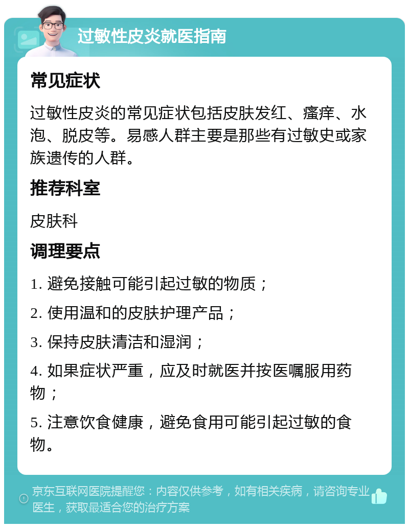 过敏性皮炎就医指南 常见症状 过敏性皮炎的常见症状包括皮肤发红、瘙痒、水泡、脱皮等。易感人群主要是那些有过敏史或家族遗传的人群。 推荐科室 皮肤科 调理要点 1. 避免接触可能引起过敏的物质； 2. 使用温和的皮肤护理产品； 3. 保持皮肤清洁和湿润； 4. 如果症状严重，应及时就医并按医嘱服用药物； 5. 注意饮食健康，避免食用可能引起过敏的食物。