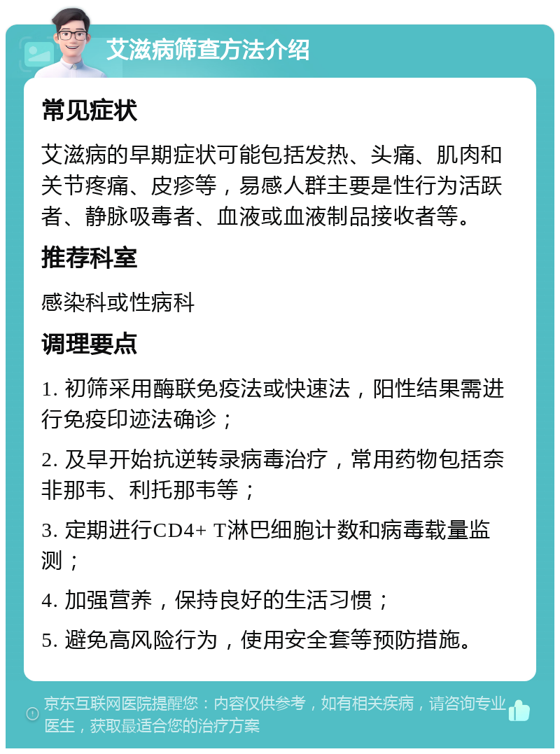 艾滋病筛查方法介绍 常见症状 艾滋病的早期症状可能包括发热、头痛、肌肉和关节疼痛、皮疹等，易感人群主要是性行为活跃者、静脉吸毒者、血液或血液制品接收者等。 推荐科室 感染科或性病科 调理要点 1. 初筛采用酶联免疫法或快速法，阳性结果需进行免疫印迹法确诊； 2. 及早开始抗逆转录病毒治疗，常用药物包括奈非那韦、利托那韦等； 3. 定期进行CD4+ T淋巴细胞计数和病毒载量监测； 4. 加强营养，保持良好的生活习惯； 5. 避免高风险行为，使用安全套等预防措施。