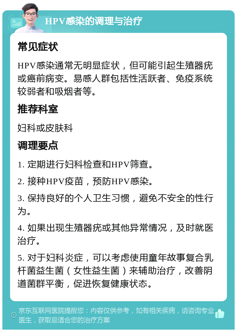 HPV感染的调理与治疗 常见症状 HPV感染通常无明显症状，但可能引起生殖器疣或癌前病变。易感人群包括性活跃者、免疫系统较弱者和吸烟者等。 推荐科室 妇科或皮肤科 调理要点 1. 定期进行妇科检查和HPV筛查。 2. 接种HPV疫苗，预防HPV感染。 3. 保持良好的个人卫生习惯，避免不安全的性行为。 4. 如果出现生殖器疣或其他异常情况，及时就医治疗。 5. 对于妇科炎症，可以考虑使用童年故事复合乳杆菌益生菌（女性益生菌）来辅助治疗，改善阴道菌群平衡，促进恢复健康状态。