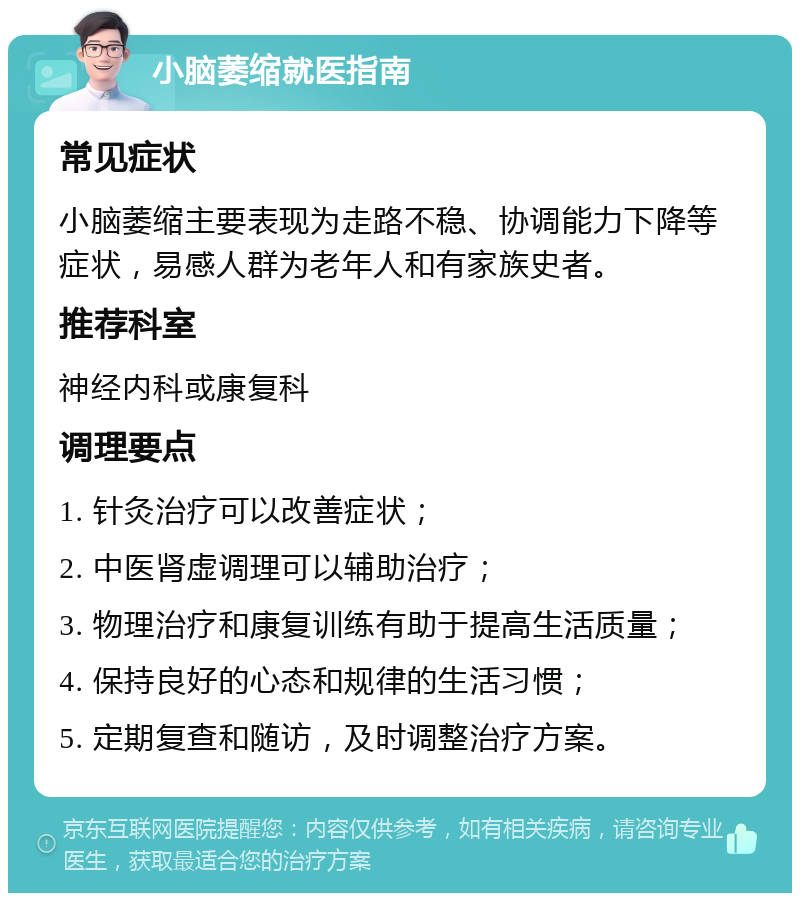 小脑萎缩就医指南 常见症状 小脑萎缩主要表现为走路不稳、协调能力下降等症状，易感人群为老年人和有家族史者。 推荐科室 神经内科或康复科 调理要点 1. 针灸治疗可以改善症状； 2. 中医肾虚调理可以辅助治疗； 3. 物理治疗和康复训练有助于提高生活质量； 4. 保持良好的心态和规律的生活习惯； 5. 定期复查和随访，及时调整治疗方案。