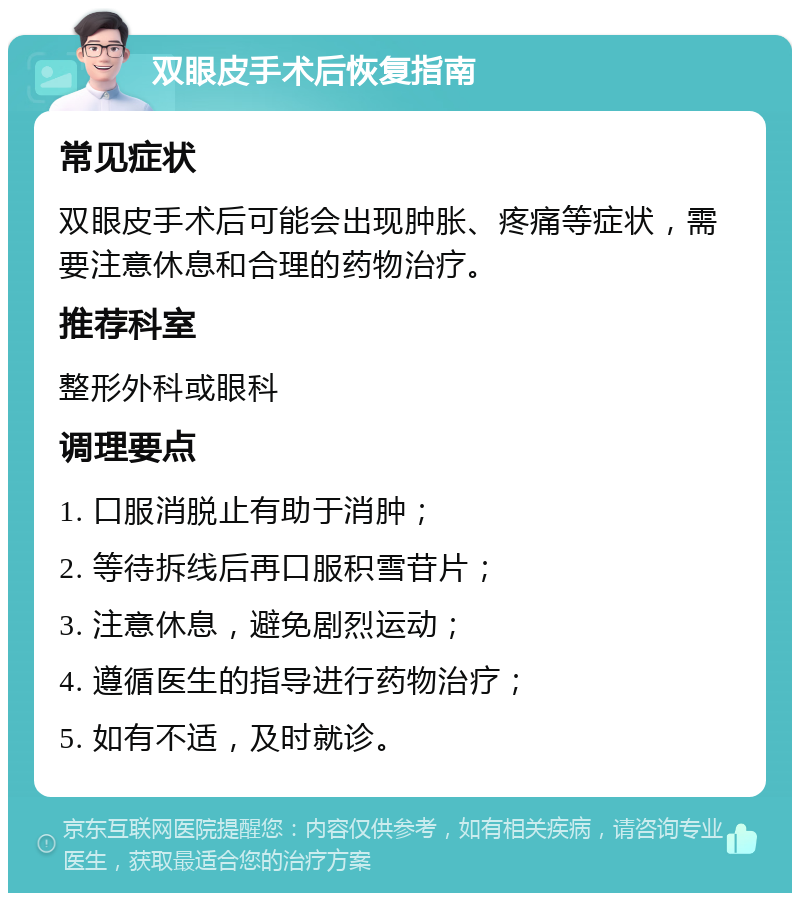 双眼皮手术后恢复指南 常见症状 双眼皮手术后可能会出现肿胀、疼痛等症状，需要注意休息和合理的药物治疗。 推荐科室 整形外科或眼科 调理要点 1. 口服消脱止有助于消肿； 2. 等待拆线后再口服积雪苷片； 3. 注意休息，避免剧烈运动； 4. 遵循医生的指导进行药物治疗； 5. 如有不适，及时就诊。