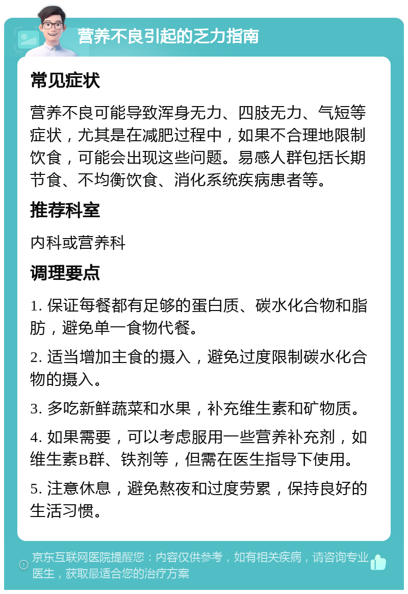 营养不良引起的乏力指南 常见症状 营养不良可能导致浑身无力、四肢无力、气短等症状，尤其是在减肥过程中，如果不合理地限制饮食，可能会出现这些问题。易感人群包括长期节食、不均衡饮食、消化系统疾病患者等。 推荐科室 内科或营养科 调理要点 1. 保证每餐都有足够的蛋白质、碳水化合物和脂肪，避免单一食物代餐。 2. 适当增加主食的摄入，避免过度限制碳水化合物的摄入。 3. 多吃新鲜蔬菜和水果，补充维生素和矿物质。 4. 如果需要，可以考虑服用一些营养补充剂，如维生素B群、铁剂等，但需在医生指导下使用。 5. 注意休息，避免熬夜和过度劳累，保持良好的生活习惯。