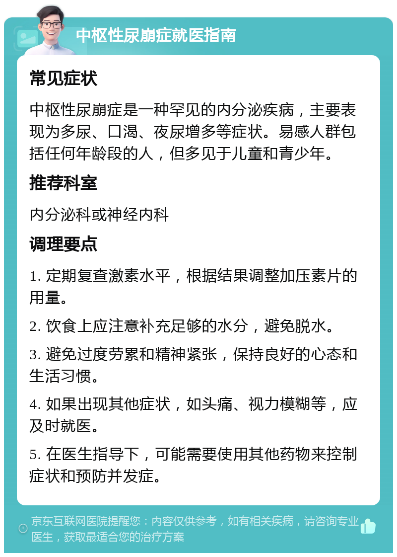 中枢性尿崩症就医指南 常见症状 中枢性尿崩症是一种罕见的内分泌疾病，主要表现为多尿、口渴、夜尿增多等症状。易感人群包括任何年龄段的人，但多见于儿童和青少年。 推荐科室 内分泌科或神经内科 调理要点 1. 定期复查激素水平，根据结果调整加压素片的用量。 2. 饮食上应注意补充足够的水分，避免脱水。 3. 避免过度劳累和精神紧张，保持良好的心态和生活习惯。 4. 如果出现其他症状，如头痛、视力模糊等，应及时就医。 5. 在医生指导下，可能需要使用其他药物来控制症状和预防并发症。