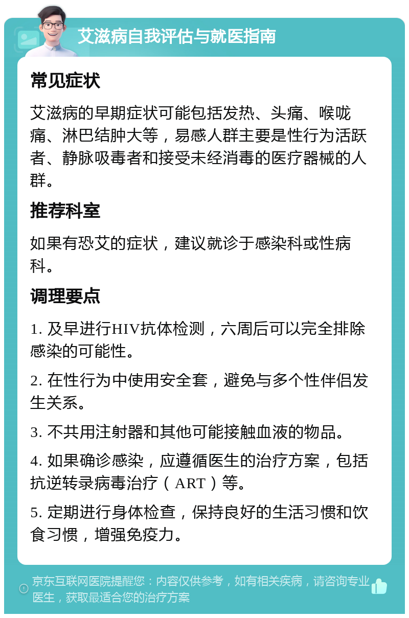 艾滋病自我评估与就医指南 常见症状 艾滋病的早期症状可能包括发热、头痛、喉咙痛、淋巴结肿大等，易感人群主要是性行为活跃者、静脉吸毒者和接受未经消毒的医疗器械的人群。 推荐科室 如果有恐艾的症状，建议就诊于感染科或性病科。 调理要点 1. 及早进行HIV抗体检测，六周后可以完全排除感染的可能性。 2. 在性行为中使用安全套，避免与多个性伴侣发生关系。 3. 不共用注射器和其他可能接触血液的物品。 4. 如果确诊感染，应遵循医生的治疗方案，包括抗逆转录病毒治疗（ART）等。 5. 定期进行身体检查，保持良好的生活习惯和饮食习惯，增强免疫力。