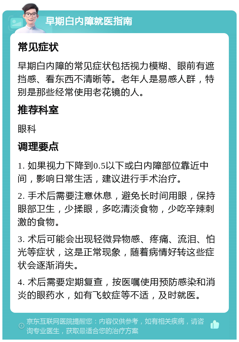 早期白内障就医指南 常见症状 早期白内障的常见症状包括视力模糊、眼前有遮挡感、看东西不清晰等。老年人是易感人群，特别是那些经常使用老花镜的人。 推荐科室 眼科 调理要点 1. 如果视力下降到0.5以下或白内障部位靠近中间，影响日常生活，建议进行手术治疗。 2. 手术后需要注意休息，避免长时间用眼，保持眼部卫生，少揉眼，多吃清淡食物，少吃辛辣刺激的食物。 3. 术后可能会出现轻微异物感、疼痛、流泪、怕光等症状，这是正常现象，随着病情好转这些症状会逐渐消失。 4. 术后需要定期复查，按医嘱使用预防感染和消炎的眼药水，如有飞蚊症等不适，及时就医。