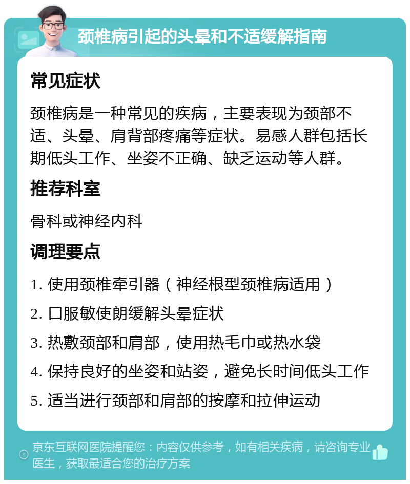 颈椎病引起的头晕和不适缓解指南 常见症状 颈椎病是一种常见的疾病，主要表现为颈部不适、头晕、肩背部疼痛等症状。易感人群包括长期低头工作、坐姿不正确、缺乏运动等人群。 推荐科室 骨科或神经内科 调理要点 1. 使用颈椎牵引器（神经根型颈椎病适用） 2. 口服敏使朗缓解头晕症状 3. 热敷颈部和肩部，使用热毛巾或热水袋 4. 保持良好的坐姿和站姿，避免长时间低头工作 5. 适当进行颈部和肩部的按摩和拉伸运动