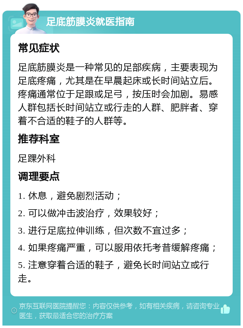 足底筋膜炎就医指南 常见症状 足底筋膜炎是一种常见的足部疾病，主要表现为足底疼痛，尤其是在早晨起床或长时间站立后。疼痛通常位于足跟或足弓，按压时会加剧。易感人群包括长时间站立或行走的人群、肥胖者、穿着不合适的鞋子的人群等。 推荐科室 足踝外科 调理要点 1. 休息，避免剧烈活动； 2. 可以做冲击波治疗，效果较好； 3. 进行足底拉伸训练，但次数不宜过多； 4. 如果疼痛严重，可以服用依托考昔缓解疼痛； 5. 注意穿着合适的鞋子，避免长时间站立或行走。