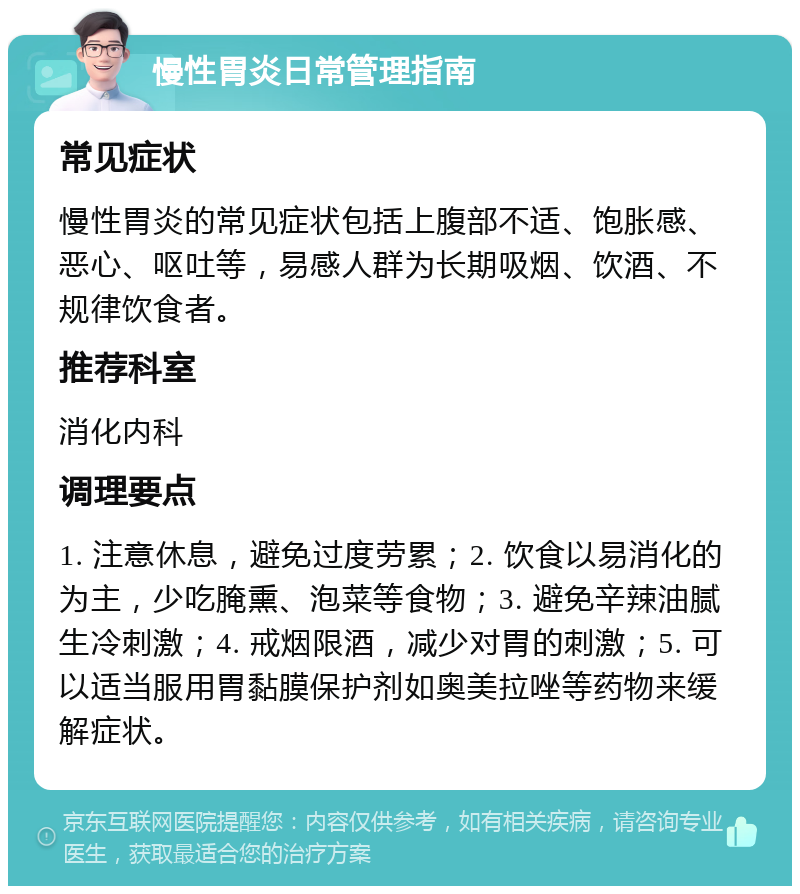 慢性胃炎日常管理指南 常见症状 慢性胃炎的常见症状包括上腹部不适、饱胀感、恶心、呕吐等，易感人群为长期吸烟、饮酒、不规律饮食者。 推荐科室 消化内科 调理要点 1. 注意休息，避免过度劳累；2. 饮食以易消化的为主，少吃腌熏、泡菜等食物；3. 避免辛辣油腻生冷刺激；4. 戒烟限酒，减少对胃的刺激；5. 可以适当服用胃黏膜保护剂如奥美拉唑等药物来缓解症状。