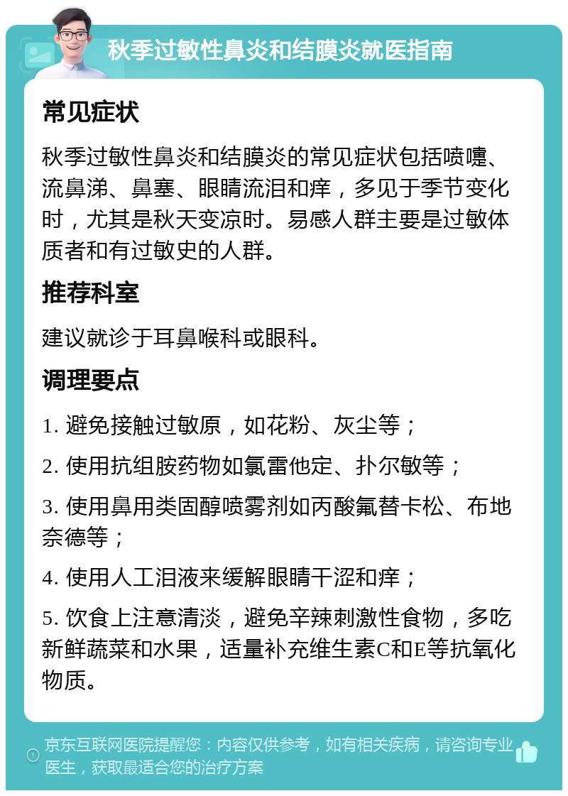 秋季过敏性鼻炎和结膜炎就医指南 常见症状 秋季过敏性鼻炎和结膜炎的常见症状包括喷嚏、流鼻涕、鼻塞、眼睛流泪和痒，多见于季节变化时，尤其是秋天变凉时。易感人群主要是过敏体质者和有过敏史的人群。 推荐科室 建议就诊于耳鼻喉科或眼科。 调理要点 1. 避免接触过敏原，如花粉、灰尘等； 2. 使用抗组胺药物如氯雷他定、扑尔敏等； 3. 使用鼻用类固醇喷雾剂如丙酸氟替卡松、布地奈德等； 4. 使用人工泪液来缓解眼睛干涩和痒； 5. 饮食上注意清淡，避免辛辣刺激性食物，多吃新鲜蔬菜和水果，适量补充维生素C和E等抗氧化物质。