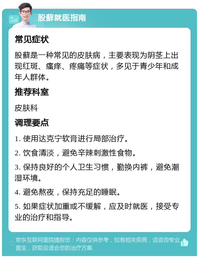 股藓就医指南 常见症状 股藓是一种常见的皮肤病，主要表现为阴茎上出现红斑、瘙痒、疼痛等症状，多见于青少年和成年人群体。 推荐科室 皮肤科 调理要点 1. 使用达克宁软膏进行局部治疗。 2. 饮食清淡，避免辛辣刺激性食物。 3. 保持良好的个人卫生习惯，勤换内裤，避免潮湿环境。 4. 避免熬夜，保持充足的睡眠。 5. 如果症状加重或不缓解，应及时就医，接受专业的治疗和指导。