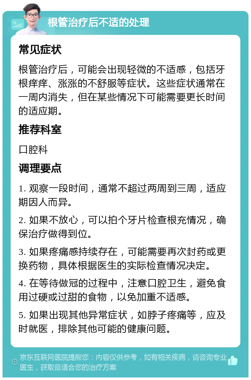 根管治疗后不适的处理 常见症状 根管治疗后，可能会出现轻微的不适感，包括牙根痒痒、涨涨的不舒服等症状。这些症状通常在一周内消失，但在某些情况下可能需要更长时间的适应期。 推荐科室 口腔科 调理要点 1. 观察一段时间，通常不超过两周到三周，适应期因人而异。 2. 如果不放心，可以拍个牙片检查根充情况，确保治疗做得到位。 3. 如果疼痛感持续存在，可能需要再次封药或更换药物，具体根据医生的实际检查情况决定。 4. 在等待做冠的过程中，注意口腔卫生，避免食用过硬或过甜的食物，以免加重不适感。 5. 如果出现其他异常症状，如脖子疼痛等，应及时就医，排除其他可能的健康问题。