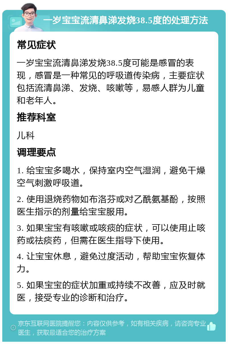 一岁宝宝流清鼻涕发烧38.5度的处理方法 常见症状 一岁宝宝流清鼻涕发烧38.5度可能是感冒的表现，感冒是一种常见的呼吸道传染病，主要症状包括流清鼻涕、发烧、咳嗽等，易感人群为儿童和老年人。 推荐科室 儿科 调理要点 1. 给宝宝多喝水，保持室内空气湿润，避免干燥空气刺激呼吸道。 2. 使用退烧药物如布洛芬或对乙酰氨基酚，按照医生指示的剂量给宝宝服用。 3. 如果宝宝有咳嗽或咳痰的症状，可以使用止咳药或祛痰药，但需在医生指导下使用。 4. 让宝宝休息，避免过度活动，帮助宝宝恢复体力。 5. 如果宝宝的症状加重或持续不改善，应及时就医，接受专业的诊断和治疗。