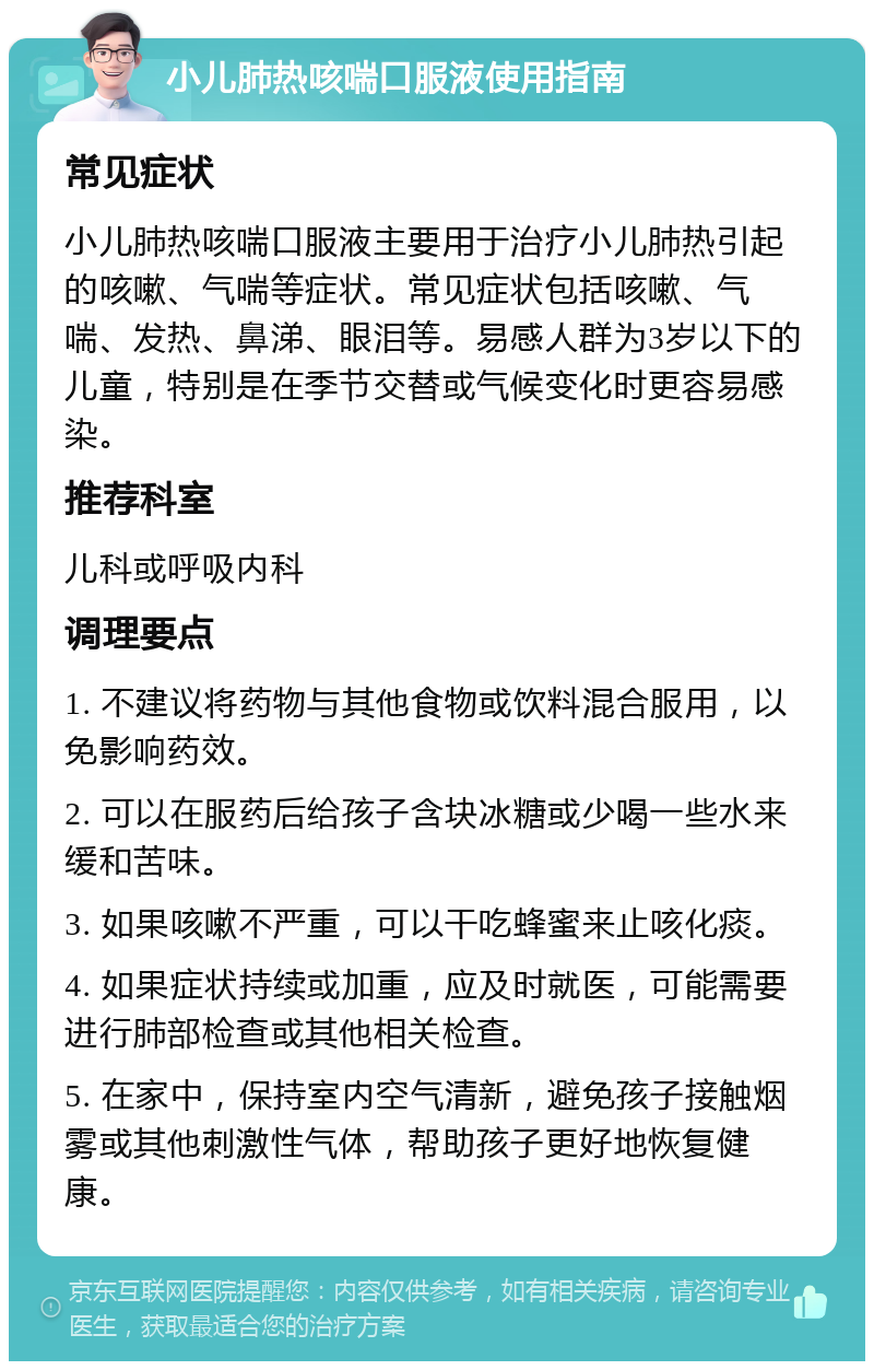 小儿肺热咳喘口服液使用指南 常见症状 小儿肺热咳喘口服液主要用于治疗小儿肺热引起的咳嗽、气喘等症状。常见症状包括咳嗽、气喘、发热、鼻涕、眼泪等。易感人群为3岁以下的儿童，特别是在季节交替或气候变化时更容易感染。 推荐科室 儿科或呼吸内科 调理要点 1. 不建议将药物与其他食物或饮料混合服用，以免影响药效。 2. 可以在服药后给孩子含块冰糖或少喝一些水来缓和苦味。 3. 如果咳嗽不严重，可以干吃蜂蜜来止咳化痰。 4. 如果症状持续或加重，应及时就医，可能需要进行肺部检查或其他相关检查。 5. 在家中，保持室内空气清新，避免孩子接触烟雾或其他刺激性气体，帮助孩子更好地恢复健康。