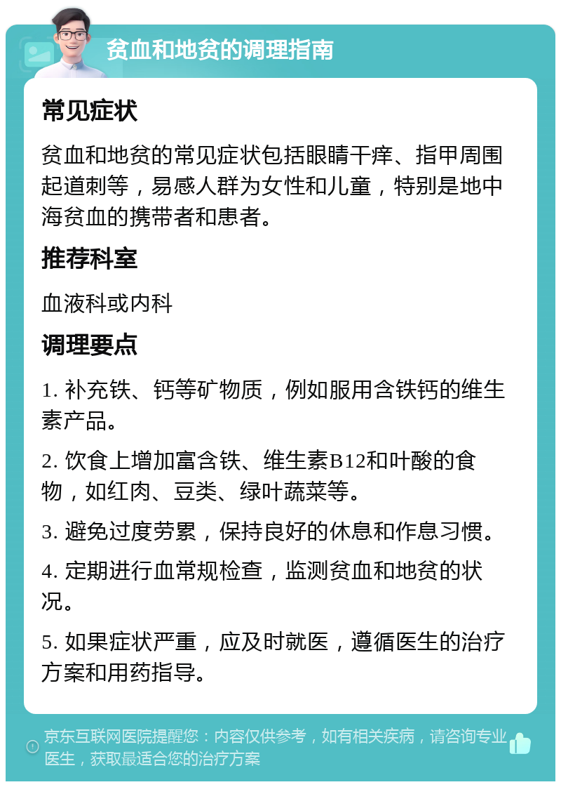 贫血和地贫的调理指南 常见症状 贫血和地贫的常见症状包括眼睛干痒、指甲周围起道刺等，易感人群为女性和儿童，特别是地中海贫血的携带者和患者。 推荐科室 血液科或内科 调理要点 1. 补充铁、钙等矿物质，例如服用含铁钙的维生素产品。 2. 饮食上增加富含铁、维生素B12和叶酸的食物，如红肉、豆类、绿叶蔬菜等。 3. 避免过度劳累，保持良好的休息和作息习惯。 4. 定期进行血常规检查，监测贫血和地贫的状况。 5. 如果症状严重，应及时就医，遵循医生的治疗方案和用药指导。