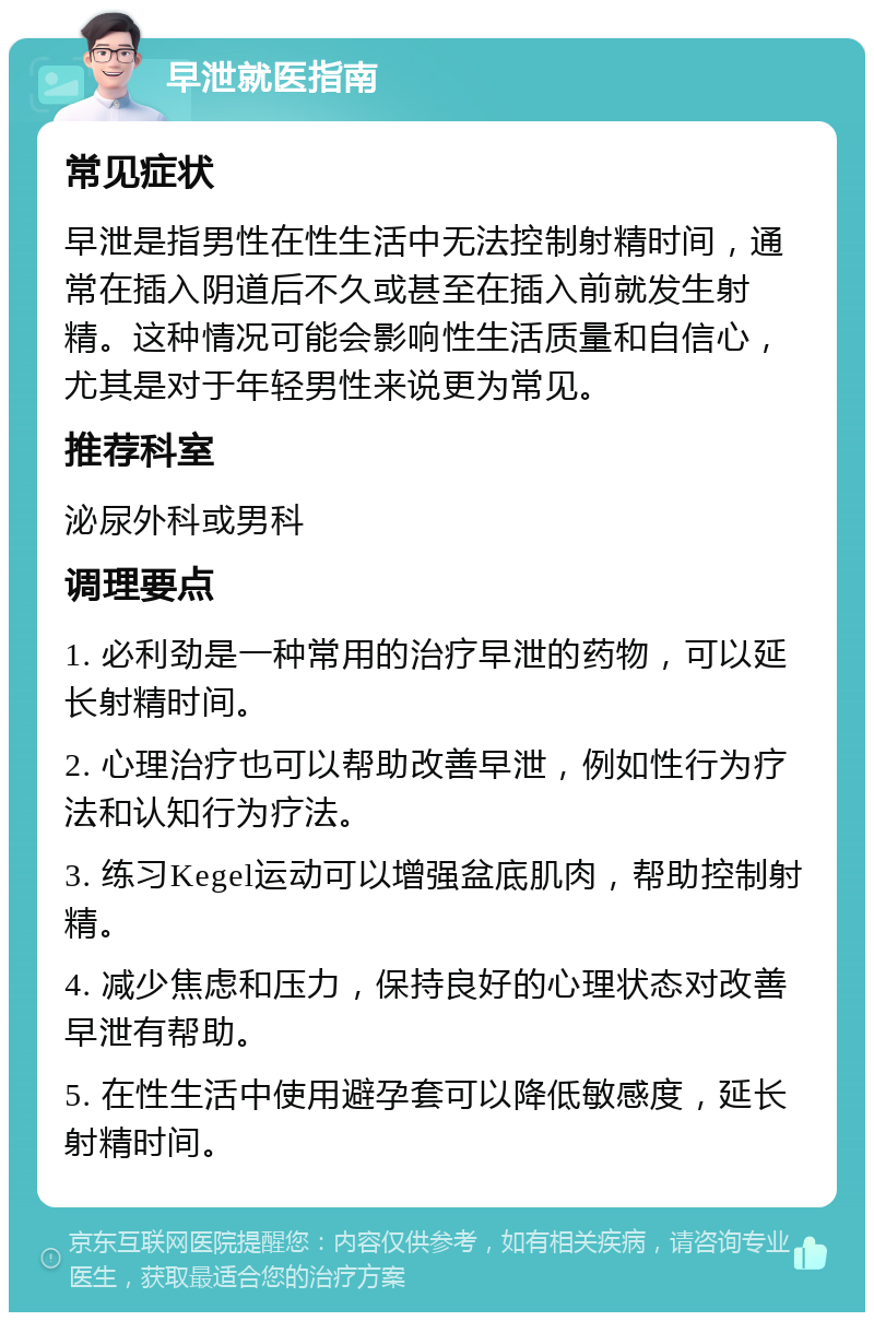 早泄就医指南 常见症状 早泄是指男性在性生活中无法控制射精时间，通常在插入阴道后不久或甚至在插入前就发生射精。这种情况可能会影响性生活质量和自信心，尤其是对于年轻男性来说更为常见。 推荐科室 泌尿外科或男科 调理要点 1. 必利劲是一种常用的治疗早泄的药物，可以延长射精时间。 2. 心理治疗也可以帮助改善早泄，例如性行为疗法和认知行为疗法。 3. 练习Kegel运动可以增强盆底肌肉，帮助控制射精。 4. 减少焦虑和压力，保持良好的心理状态对改善早泄有帮助。 5. 在性生活中使用避孕套可以降低敏感度，延长射精时间。