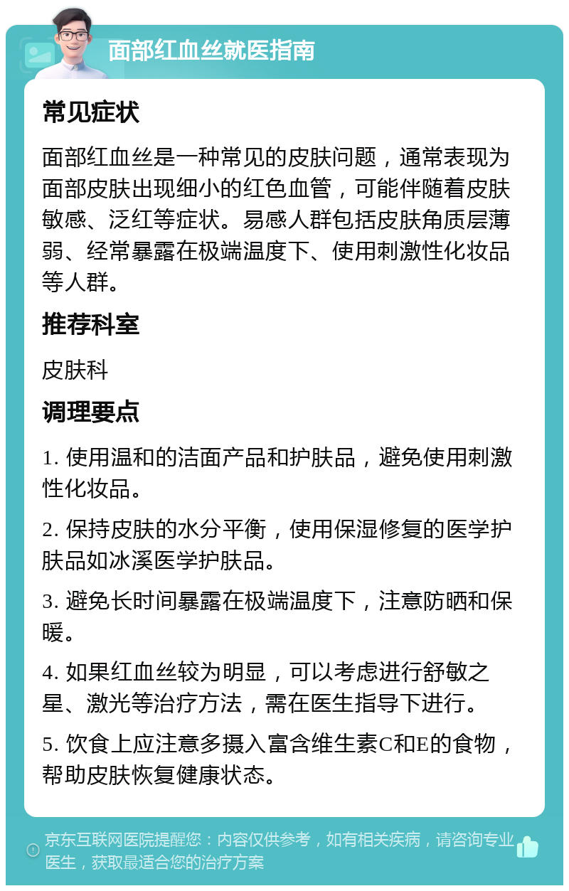 面部红血丝就医指南 常见症状 面部红血丝是一种常见的皮肤问题，通常表现为面部皮肤出现细小的红色血管，可能伴随着皮肤敏感、泛红等症状。易感人群包括皮肤角质层薄弱、经常暴露在极端温度下、使用刺激性化妆品等人群。 推荐科室 皮肤科 调理要点 1. 使用温和的洁面产品和护肤品，避免使用刺激性化妆品。 2. 保持皮肤的水分平衡，使用保湿修复的医学护肤品如冰溪医学护肤品。 3. 避免长时间暴露在极端温度下，注意防晒和保暖。 4. 如果红血丝较为明显，可以考虑进行舒敏之星、激光等治疗方法，需在医生指导下进行。 5. 饮食上应注意多摄入富含维生素C和E的食物，帮助皮肤恢复健康状态。