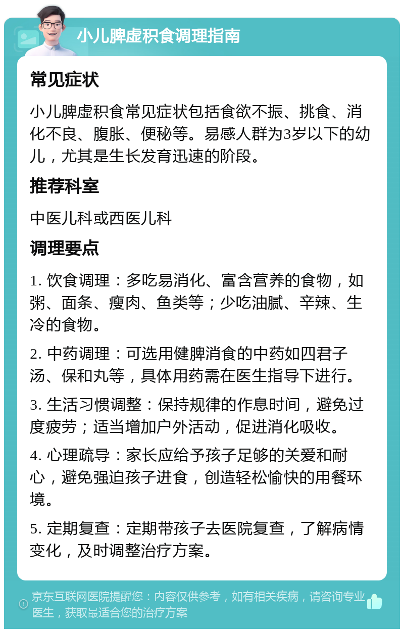 小儿脾虚积食调理指南 常见症状 小儿脾虚积食常见症状包括食欲不振、挑食、消化不良、腹胀、便秘等。易感人群为3岁以下的幼儿，尤其是生长发育迅速的阶段。 推荐科室 中医儿科或西医儿科 调理要点 1. 饮食调理：多吃易消化、富含营养的食物，如粥、面条、瘦肉、鱼类等；少吃油腻、辛辣、生冷的食物。 2. 中药调理：可选用健脾消食的中药如四君子汤、保和丸等，具体用药需在医生指导下进行。 3. 生活习惯调整：保持规律的作息时间，避免过度疲劳；适当增加户外活动，促进消化吸收。 4. 心理疏导：家长应给予孩子足够的关爱和耐心，避免强迫孩子进食，创造轻松愉快的用餐环境。 5. 定期复查：定期带孩子去医院复查，了解病情变化，及时调整治疗方案。