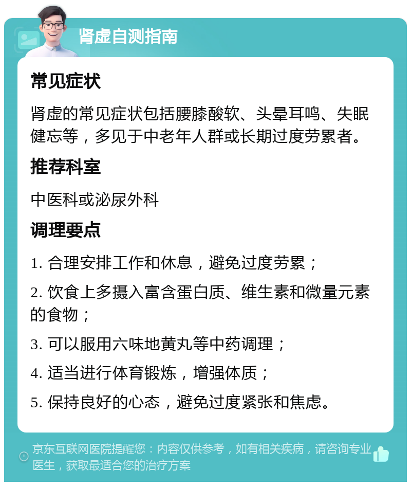 肾虚自测指南 常见症状 肾虚的常见症状包括腰膝酸软、头晕耳鸣、失眠健忘等，多见于中老年人群或长期过度劳累者。 推荐科室 中医科或泌尿外科 调理要点 1. 合理安排工作和休息，避免过度劳累； 2. 饮食上多摄入富含蛋白质、维生素和微量元素的食物； 3. 可以服用六味地黄丸等中药调理； 4. 适当进行体育锻炼，增强体质； 5. 保持良好的心态，避免过度紧张和焦虑。