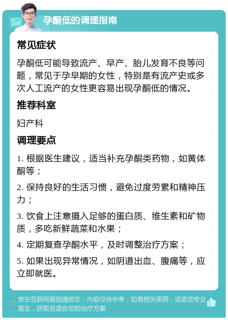 孕酮低的调理指南 常见症状 孕酮低可能导致流产、早产、胎儿发育不良等问题，常见于孕早期的女性，特别是有流产史或多次人工流产的女性更容易出现孕酮低的情况。 推荐科室 妇产科 调理要点 1. 根据医生建议，适当补充孕酮类药物，如黄体酮等； 2. 保持良好的生活习惯，避免过度劳累和精神压力； 3. 饮食上注意摄入足够的蛋白质、维生素和矿物质，多吃新鲜蔬菜和水果； 4. 定期复查孕酮水平，及时调整治疗方案； 5. 如果出现异常情况，如阴道出血、腹痛等，应立即就医。