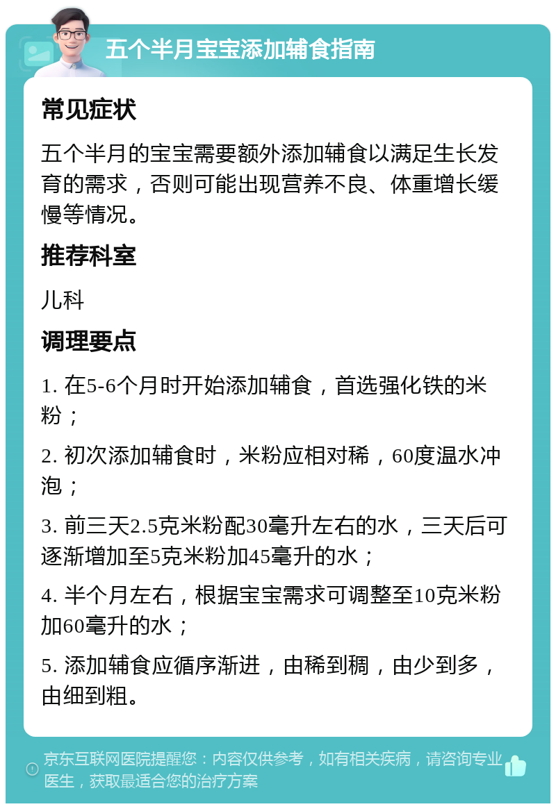 五个半月宝宝添加辅食指南 常见症状 五个半月的宝宝需要额外添加辅食以满足生长发育的需求，否则可能出现营养不良、体重增长缓慢等情况。 推荐科室 儿科 调理要点 1. 在5-6个月时开始添加辅食，首选强化铁的米粉； 2. 初次添加辅食时，米粉应相对稀，60度温水冲泡； 3. 前三天2.5克米粉配30毫升左右的水，三天后可逐渐增加至5克米粉加45毫升的水； 4. 半个月左右，根据宝宝需求可调整至10克米粉加60毫升的水； 5. 添加辅食应循序渐进，由稀到稠，由少到多，由细到粗。