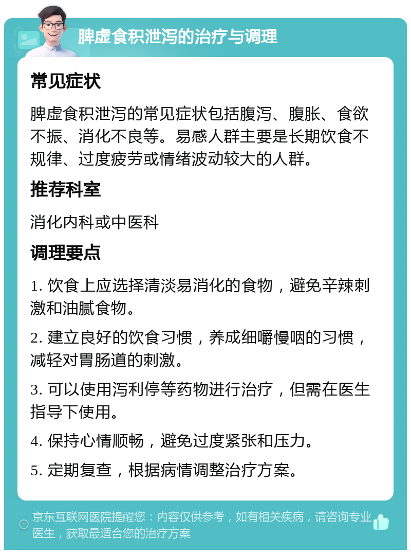 脾虚食积泄泻的治疗与调理 常见症状 脾虚食积泄泻的常见症状包括腹泻、腹胀、食欲不振、消化不良等。易感人群主要是长期饮食不规律、过度疲劳或情绪波动较大的人群。 推荐科室 消化内科或中医科 调理要点 1. 饮食上应选择清淡易消化的食物，避免辛辣刺激和油腻食物。 2. 建立良好的饮食习惯，养成细嚼慢咽的习惯，减轻对胃肠道的刺激。 3. 可以使用泻利停等药物进行治疗，但需在医生指导下使用。 4. 保持心情顺畅，避免过度紧张和压力。 5. 定期复查，根据病情调整治疗方案。