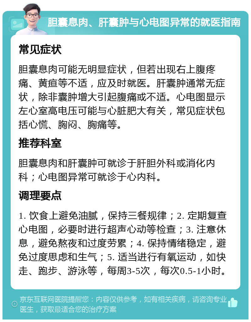 胆囊息肉、肝囊肿与心电图异常的就医指南 常见症状 胆囊息肉可能无明显症状，但若出现右上腹疼痛、黄疸等不适，应及时就医。肝囊肿通常无症状，除非囊肿增大引起腹痛或不适。心电图显示左心室高电压可能与心脏肥大有关，常见症状包括心慌、胸闷、胸痛等。 推荐科室 胆囊息肉和肝囊肿可就诊于肝胆外科或消化内科；心电图异常可就诊于心内科。 调理要点 1. 饮食上避免油腻，保持三餐规律；2. 定期复查心电图，必要时进行超声心动等检查；3. 注意休息，避免熬夜和过度劳累；4. 保持情绪稳定，避免过度思虑和生气；5. 适当进行有氧运动，如快走、跑步、游泳等，每周3-5次，每次0.5-1小时。