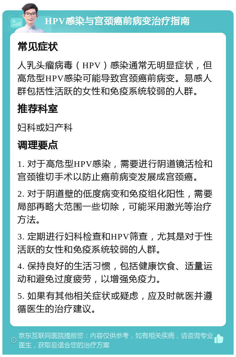 HPV感染与宫颈癌前病变治疗指南 常见症状 人乳头瘤病毒（HPV）感染通常无明显症状，但高危型HPV感染可能导致宫颈癌前病变。易感人群包括性活跃的女性和免疫系统较弱的人群。 推荐科室 妇科或妇产科 调理要点 1. 对于高危型HPV感染，需要进行阴道镜活检和宫颈锥切手术以防止癌前病变发展成宫颈癌。 2. 对于阴道壁的低度病变和免疫组化阳性，需要局部再略大范围一些切除，可能采用激光等治疗方法。 3. 定期进行妇科检查和HPV筛查，尤其是对于性活跃的女性和免疫系统较弱的人群。 4. 保持良好的生活习惯，包括健康饮食、适量运动和避免过度疲劳，以增强免疫力。 5. 如果有其他相关症状或疑虑，应及时就医并遵循医生的治疗建议。