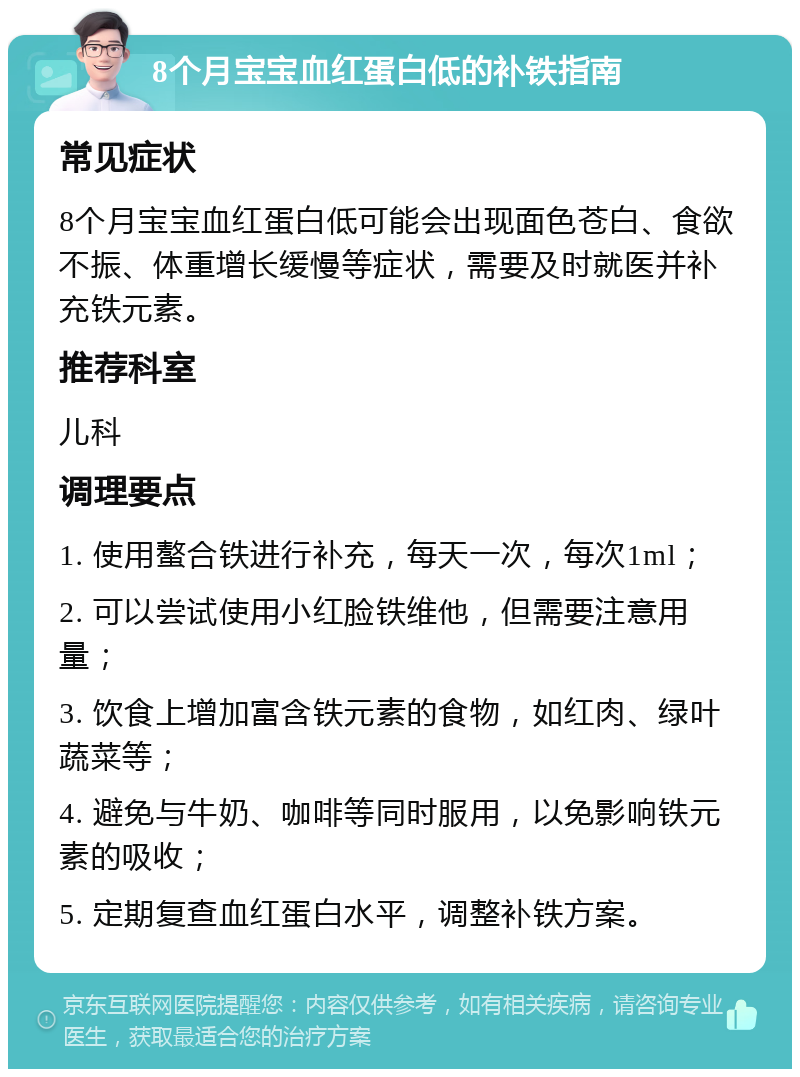 8个月宝宝血红蛋白低的补铁指南 常见症状 8个月宝宝血红蛋白低可能会出现面色苍白、食欲不振、体重增长缓慢等症状，需要及时就医并补充铁元素。 推荐科室 儿科 调理要点 1. 使用螯合铁进行补充，每天一次，每次1ml； 2. 可以尝试使用小红脸铁维他，但需要注意用量； 3. 饮食上增加富含铁元素的食物，如红肉、绿叶蔬菜等； 4. 避免与牛奶、咖啡等同时服用，以免影响铁元素的吸收； 5. 定期复查血红蛋白水平，调整补铁方案。