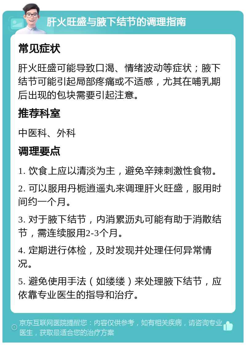 肝火旺盛与腋下结节的调理指南 常见症状 肝火旺盛可能导致口渴、情绪波动等症状；腋下结节可能引起局部疼痛或不适感，尤其在哺乳期后出现的包块需要引起注意。 推荐科室 中医科、外科 调理要点 1. 饮食上应以清淡为主，避免辛辣刺激性食物。 2. 可以服用丹栀逍遥丸来调理肝火旺盛，服用时间约一个月。 3. 对于腋下结节，内消累沥丸可能有助于消散结节，需连续服用2-3个月。 4. 定期进行体检，及时发现并处理任何异常情况。 5. 避免使用手法（如缕缕）来处理腋下结节，应依靠专业医生的指导和治疗。