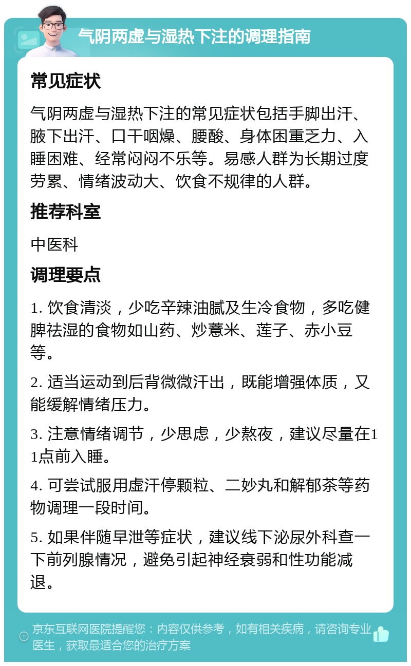 气阴两虚与湿热下注的调理指南 常见症状 气阴两虚与湿热下注的常见症状包括手脚出汗、腋下出汗、口干咽燥、腰酸、身体困重乏力、入睡困难、经常闷闷不乐等。易感人群为长期过度劳累、情绪波动大、饮食不规律的人群。 推荐科室 中医科 调理要点 1. 饮食清淡，少吃辛辣油腻及生冷食物，多吃健脾祛湿的食物如山药、炒薏米、莲子、赤小豆等。 2. 适当运动到后背微微汗出，既能增强体质，又能缓解情绪压力。 3. 注意情绪调节，少思虑，少熬夜，建议尽量在11点前入睡。 4. 可尝试服用虚汗停颗粒、二妙丸和解郁茶等药物调理一段时间。 5. 如果伴随早泄等症状，建议线下泌尿外科查一下前列腺情况，避免引起神经衰弱和性功能减退。