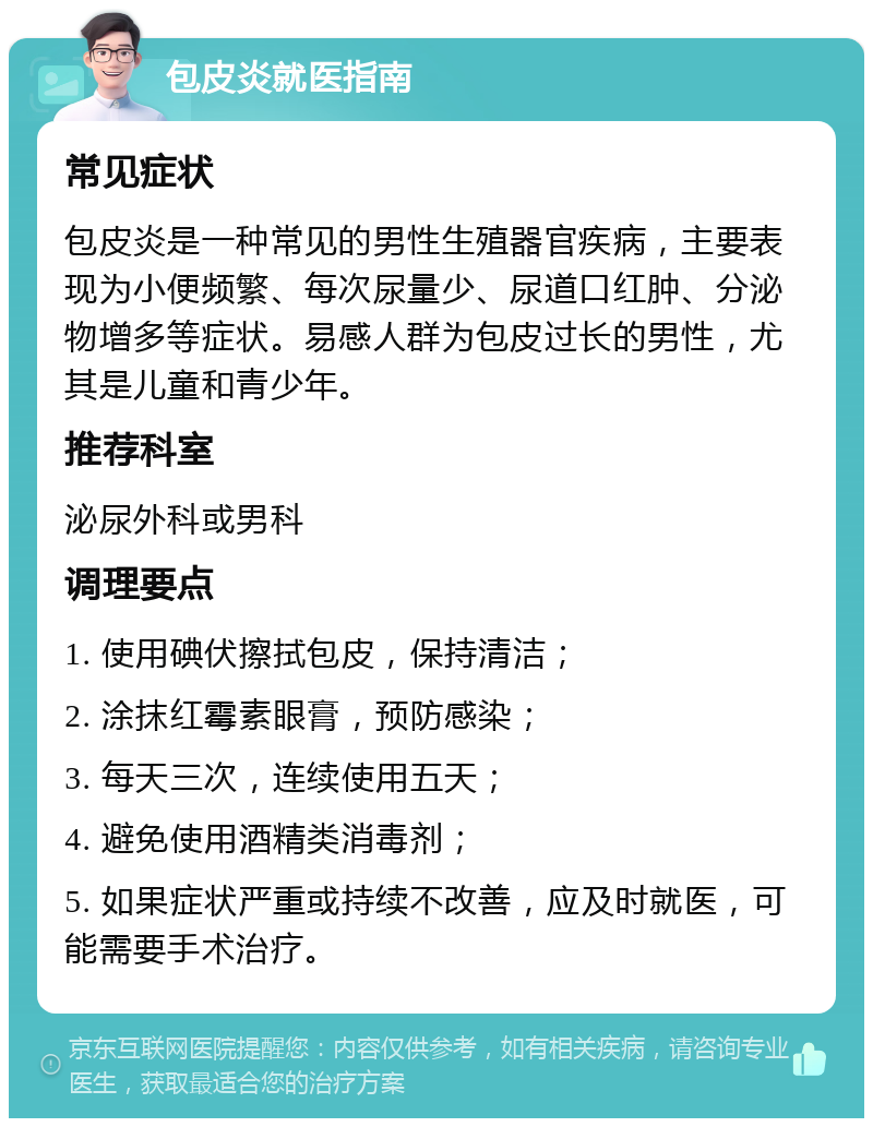 包皮炎就医指南 常见症状 包皮炎是一种常见的男性生殖器官疾病，主要表现为小便频繁、每次尿量少、尿道口红肿、分泌物增多等症状。易感人群为包皮过长的男性，尤其是儿童和青少年。 推荐科室 泌尿外科或男科 调理要点 1. 使用碘伏擦拭包皮，保持清洁； 2. 涂抹红霉素眼膏，预防感染； 3. 每天三次，连续使用五天； 4. 避免使用酒精类消毒剂； 5. 如果症状严重或持续不改善，应及时就医，可能需要手术治疗。