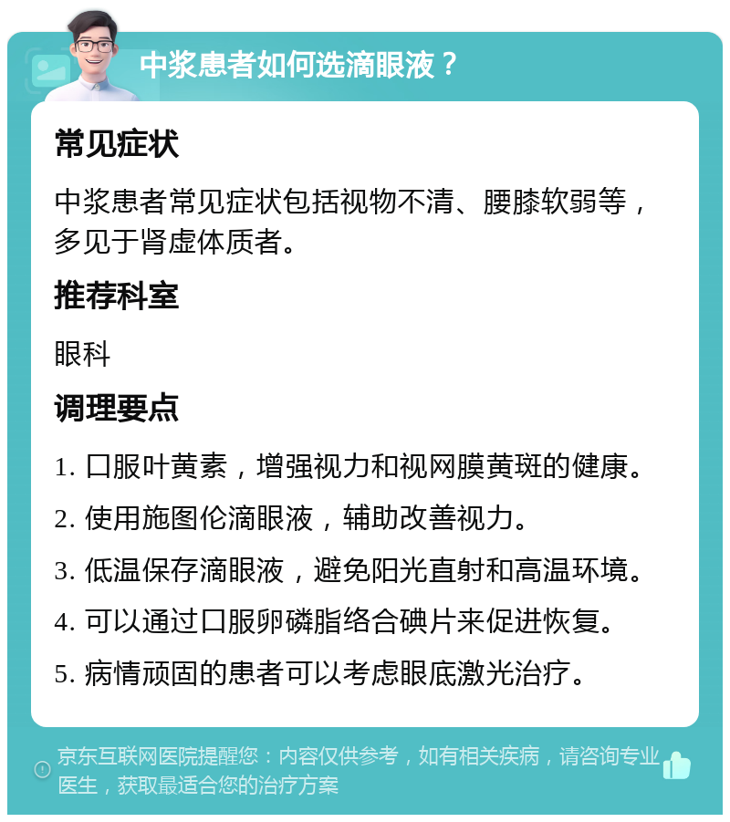 中浆患者如何选滴眼液？ 常见症状 中浆患者常见症状包括视物不清、腰膝软弱等，多见于肾虚体质者。 推荐科室 眼科 调理要点 1. 口服叶黄素，增强视力和视网膜黄斑的健康。 2. 使用施图伦滴眼液，辅助改善视力。 3. 低温保存滴眼液，避免阳光直射和高温环境。 4. 可以通过口服卵磷脂络合碘片来促进恢复。 5. 病情顽固的患者可以考虑眼底激光治疗。