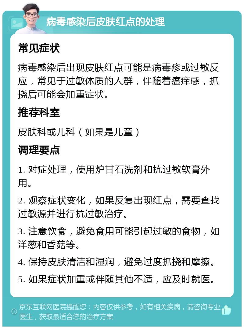 病毒感染后皮肤红点的处理 常见症状 病毒感染后出现皮肤红点可能是病毒疹或过敏反应，常见于过敏体质的人群，伴随着瘙痒感，抓挠后可能会加重症状。 推荐科室 皮肤科或儿科（如果是儿童） 调理要点 1. 对症处理，使用炉甘石洗剂和抗过敏软膏外用。 2. 观察症状变化，如果反复出现红点，需要查找过敏源并进行抗过敏治疗。 3. 注意饮食，避免食用可能引起过敏的食物，如洋葱和香菇等。 4. 保持皮肤清洁和湿润，避免过度抓挠和摩擦。 5. 如果症状加重或伴随其他不适，应及时就医。