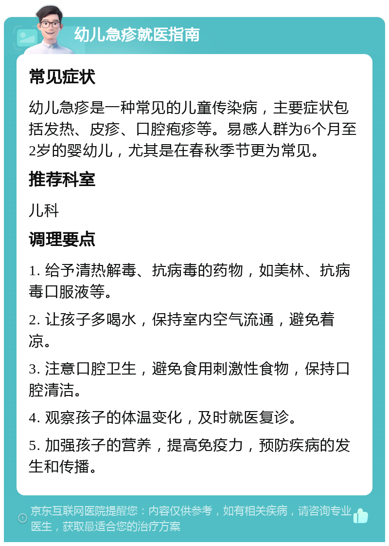 幼儿急疹就医指南 常见症状 幼儿急疹是一种常见的儿童传染病，主要症状包括发热、皮疹、口腔疱疹等。易感人群为6个月至2岁的婴幼儿，尤其是在春秋季节更为常见。 推荐科室 儿科 调理要点 1. 给予清热解毒、抗病毒的药物，如美林、抗病毒口服液等。 2. 让孩子多喝水，保持室内空气流通，避免着凉。 3. 注意口腔卫生，避免食用刺激性食物，保持口腔清洁。 4. 观察孩子的体温变化，及时就医复诊。 5. 加强孩子的营养，提高免疫力，预防疾病的发生和传播。