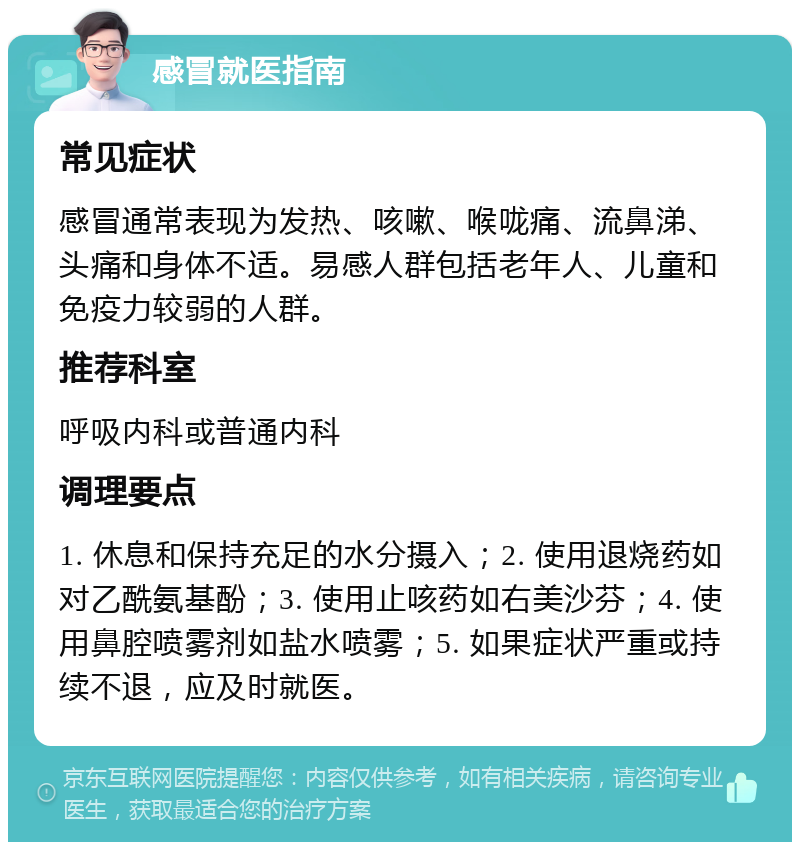 感冒就医指南 常见症状 感冒通常表现为发热、咳嗽、喉咙痛、流鼻涕、头痛和身体不适。易感人群包括老年人、儿童和免疫力较弱的人群。 推荐科室 呼吸内科或普通内科 调理要点 1. 休息和保持充足的水分摄入；2. 使用退烧药如对乙酰氨基酚；3. 使用止咳药如右美沙芬；4. 使用鼻腔喷雾剂如盐水喷雾；5. 如果症状严重或持续不退，应及时就医。