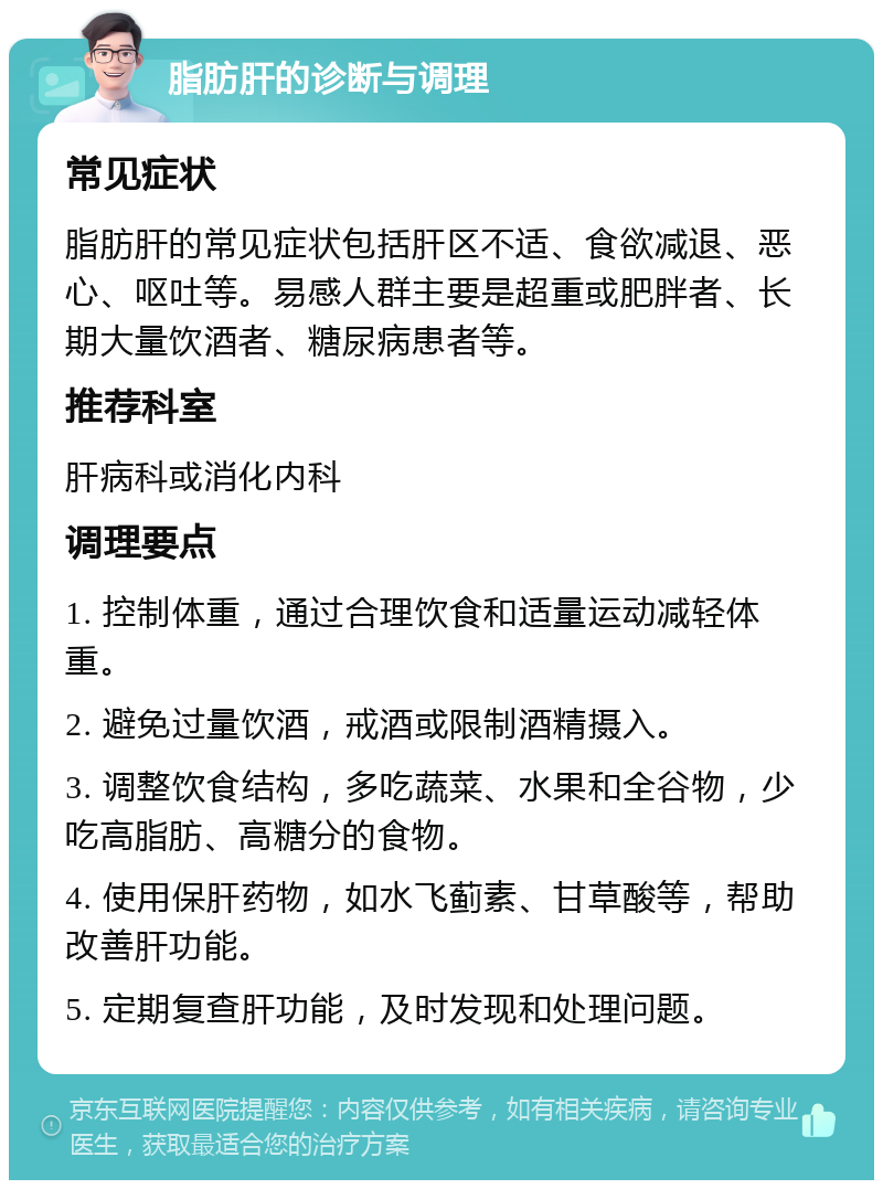 脂肪肝的诊断与调理 常见症状 脂肪肝的常见症状包括肝区不适、食欲减退、恶心、呕吐等。易感人群主要是超重或肥胖者、长期大量饮酒者、糖尿病患者等。 推荐科室 肝病科或消化内科 调理要点 1. 控制体重，通过合理饮食和适量运动减轻体重。 2. 避免过量饮酒，戒酒或限制酒精摄入。 3. 调整饮食结构，多吃蔬菜、水果和全谷物，少吃高脂肪、高糖分的食物。 4. 使用保肝药物，如水飞蓟素、甘草酸等，帮助改善肝功能。 5. 定期复查肝功能，及时发现和处理问题。