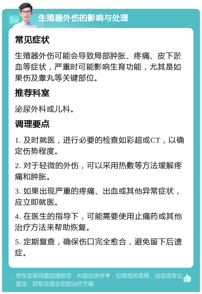 生殖器外伤的影响与处理 常见症状 生殖器外伤可能会导致局部肿胀、疼痛、皮下淤血等症状，严重时可能影响生育功能，尤其是如果伤及睾丸等关键部位。 推荐科室 泌尿外科或儿科。 调理要点 1. 及时就医，进行必要的检查如彩超或CT，以确定伤势程度。 2. 对于轻微的外伤，可以采用热敷等方法缓解疼痛和肿胀。 3. 如果出现严重的疼痛、出血或其他异常症状，应立即就医。 4. 在医生的指导下，可能需要使用止痛药或其他治疗方法来帮助恢复。 5. 定期复查，确保伤口完全愈合，避免留下后遗症。