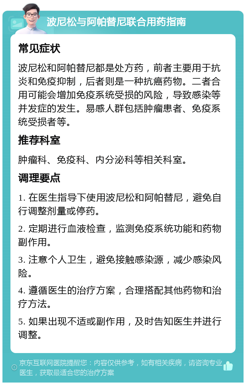 波尼松与阿帕替尼联合用药指南 常见症状 波尼松和阿帕替尼都是处方药，前者主要用于抗炎和免疫抑制，后者则是一种抗癌药物。二者合用可能会增加免疫系统受损的风险，导致感染等并发症的发生。易感人群包括肿瘤患者、免疫系统受损者等。 推荐科室 肿瘤科、免疫科、内分泌科等相关科室。 调理要点 1. 在医生指导下使用波尼松和阿帕替尼，避免自行调整剂量或停药。 2. 定期进行血液检查，监测免疫系统功能和药物副作用。 3. 注意个人卫生，避免接触感染源，减少感染风险。 4. 遵循医生的治疗方案，合理搭配其他药物和治疗方法。 5. 如果出现不适或副作用，及时告知医生并进行调整。