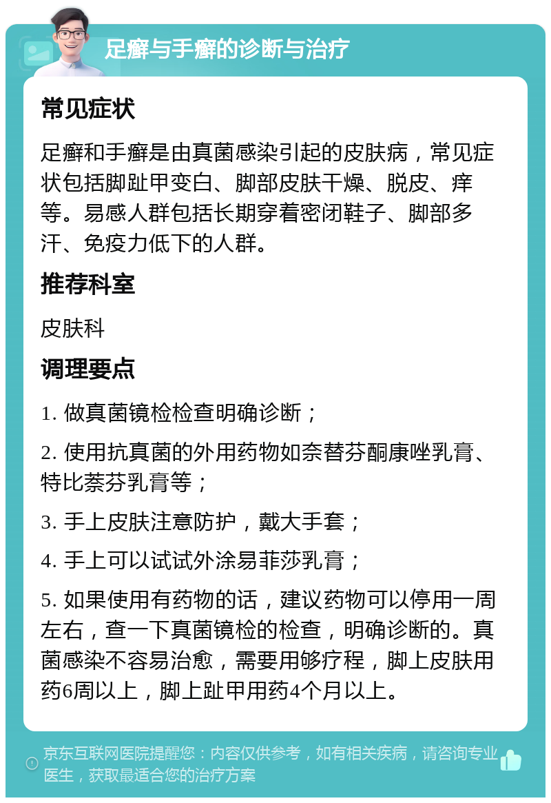 足癣与手癣的诊断与治疗 常见症状 足癣和手癣是由真菌感染引起的皮肤病，常见症状包括脚趾甲变白、脚部皮肤干燥、脱皮、痒等。易感人群包括长期穿着密闭鞋子、脚部多汗、免疫力低下的人群。 推荐科室 皮肤科 调理要点 1. 做真菌镜检检查明确诊断； 2. 使用抗真菌的外用药物如奈替芬酮康唑乳膏、特比萘芬乳膏等； 3. 手上皮肤注意防护，戴大手套； 4. 手上可以试试外涂易菲莎乳膏； 5. 如果使用有药物的话，建议药物可以停用一周左右，查一下真菌镜检的检查，明确诊断的。真菌感染不容易治愈，需要用够疗程，脚上皮肤用药6周以上，脚上趾甲用药4个月以上。