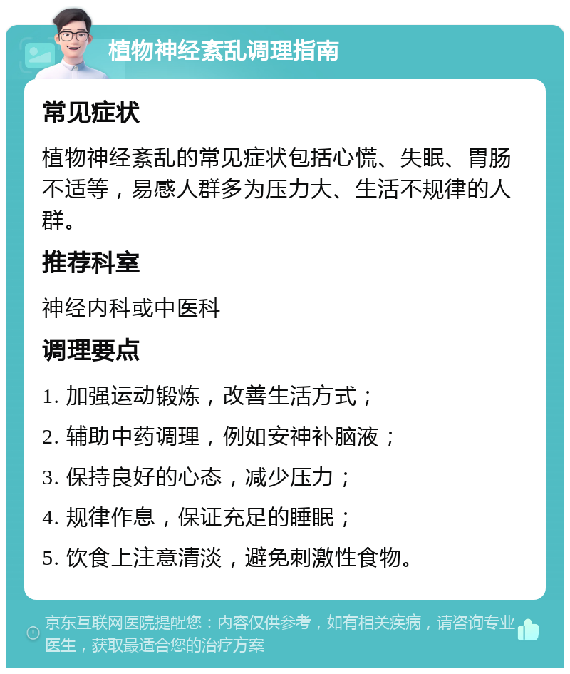 植物神经紊乱调理指南 常见症状 植物神经紊乱的常见症状包括心慌、失眠、胃肠不适等，易感人群多为压力大、生活不规律的人群。 推荐科室 神经内科或中医科 调理要点 1. 加强运动锻炼，改善生活方式； 2. 辅助中药调理，例如安神补脑液； 3. 保持良好的心态，减少压力； 4. 规律作息，保证充足的睡眠； 5. 饮食上注意清淡，避免刺激性食物。