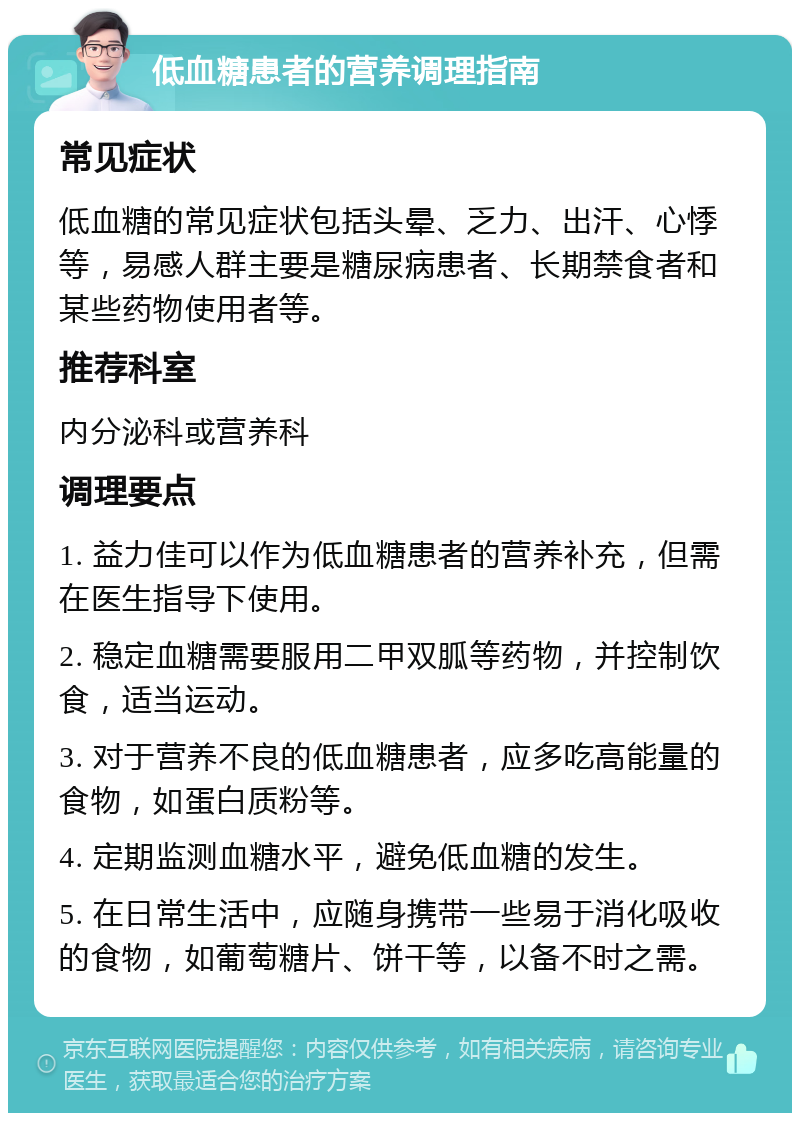 低血糖患者的营养调理指南 常见症状 低血糖的常见症状包括头晕、乏力、出汗、心悸等，易感人群主要是糖尿病患者、长期禁食者和某些药物使用者等。 推荐科室 内分泌科或营养科 调理要点 1. 益力佳可以作为低血糖患者的营养补充，但需在医生指导下使用。 2. 稳定血糖需要服用二甲双胍等药物，并控制饮食，适当运动。 3. 对于营养不良的低血糖患者，应多吃高能量的食物，如蛋白质粉等。 4. 定期监测血糖水平，避免低血糖的发生。 5. 在日常生活中，应随身携带一些易于消化吸收的食物，如葡萄糖片、饼干等，以备不时之需。