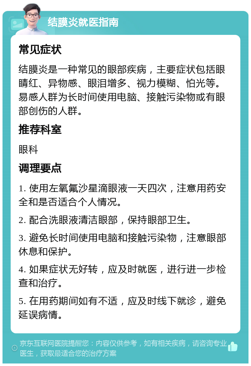 结膜炎就医指南 常见症状 结膜炎是一种常见的眼部疾病，主要症状包括眼睛红、异物感、眼泪增多、视力模糊、怕光等。易感人群为长时间使用电脑、接触污染物或有眼部创伤的人群。 推荐科室 眼科 调理要点 1. 使用左氧氟沙星滴眼液一天四次，注意用药安全和是否适合个人情况。 2. 配合洗眼液清洁眼部，保持眼部卫生。 3. 避免长时间使用电脑和接触污染物，注意眼部休息和保护。 4. 如果症状无好转，应及时就医，进行进一步检查和治疗。 5. 在用药期间如有不适，应及时线下就诊，避免延误病情。