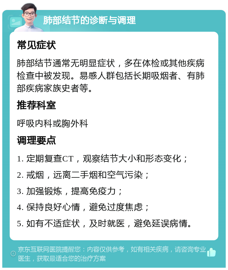 肺部结节的诊断与调理 常见症状 肺部结节通常无明显症状，多在体检或其他疾病检查中被发现。易感人群包括长期吸烟者、有肺部疾病家族史者等。 推荐科室 呼吸内科或胸外科 调理要点 1. 定期复查CT，观察结节大小和形态变化； 2. 戒烟，远离二手烟和空气污染； 3. 加强锻炼，提高免疫力； 4. 保持良好心情，避免过度焦虑； 5. 如有不适症状，及时就医，避免延误病情。