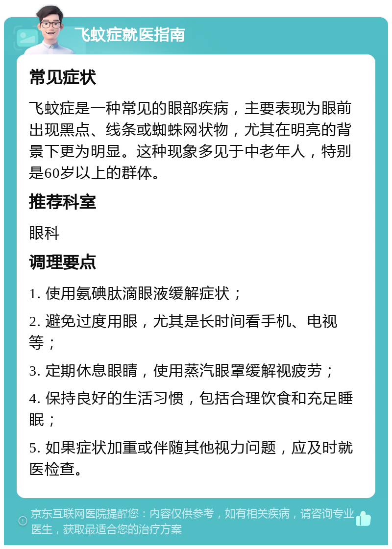 飞蚊症就医指南 常见症状 飞蚊症是一种常见的眼部疾病，主要表现为眼前出现黑点、线条或蜘蛛网状物，尤其在明亮的背景下更为明显。这种现象多见于中老年人，特别是60岁以上的群体。 推荐科室 眼科 调理要点 1. 使用氨碘肽滴眼液缓解症状； 2. 避免过度用眼，尤其是长时间看手机、电视等； 3. 定期休息眼睛，使用蒸汽眼罩缓解视疲劳； 4. 保持良好的生活习惯，包括合理饮食和充足睡眠； 5. 如果症状加重或伴随其他视力问题，应及时就医检查。